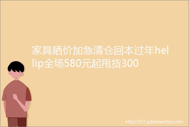 家具晒价加急清仓回本过年hellip全场580元起甩货3000㎡卖场几百款精品